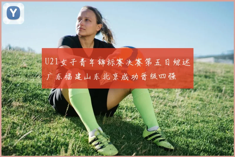 U21女子青年锦标赛决赛第五日综述广东福建山东北京成功晋级四强