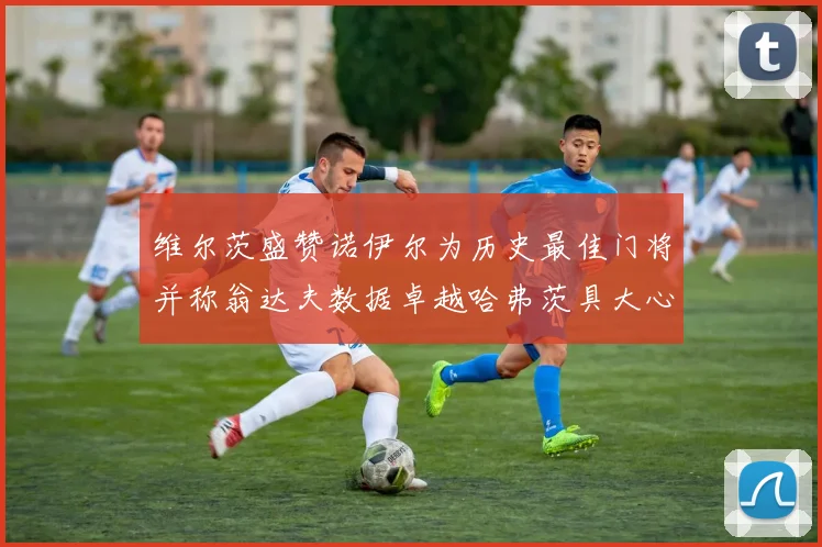 维尔茨盛赞诺伊尔为历史最佳门将并称翁达夫数据卓越哈弗茨具大心脏