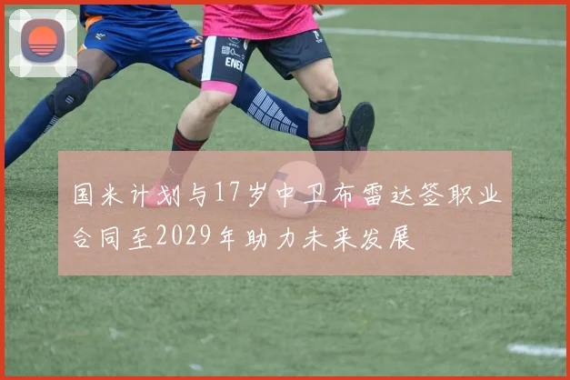 国米计划与17岁中卫布雷达签职业合同至2029年助力未来发展