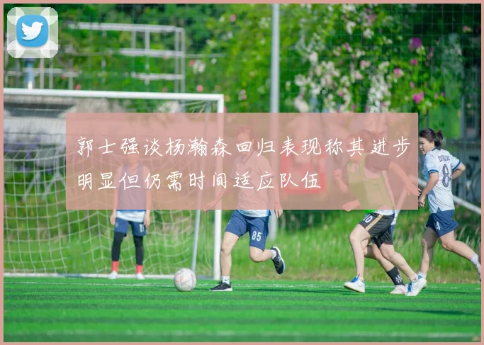 郭士强谈杨瀚森回归表现称其进步明显但仍需时间适应队伍