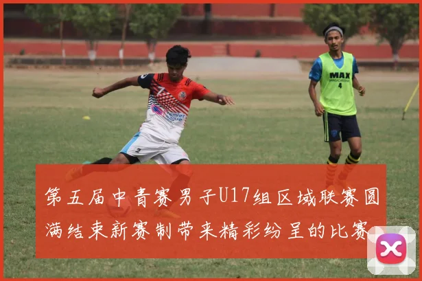 第五届中青赛男子U17组区域联赛圆满结束新赛制带来精彩纷呈的比赛体验