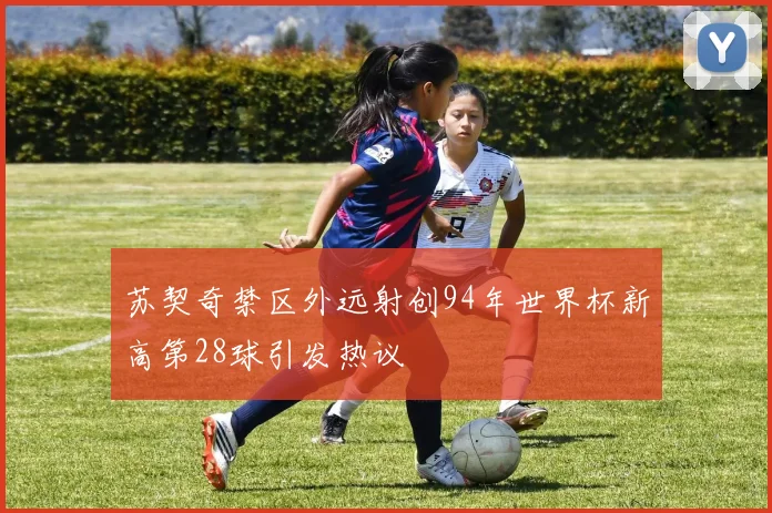 苏契奇禁区外远射创94年世界杯新高第28球引发热议