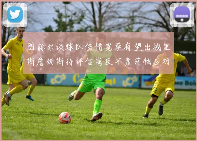 图赫尔谈球队伤情宽萨有望出战里斯詹姆斯待评估高反不靠药物应对