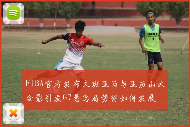 FIBA官方发布文班亚马与亚历山大合影引发G7悬念局势将如何发展