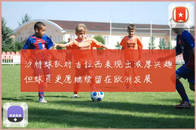 沙特球队对吉拉西表现出浓厚兴趣但球员更愿继续留在欧洲发展