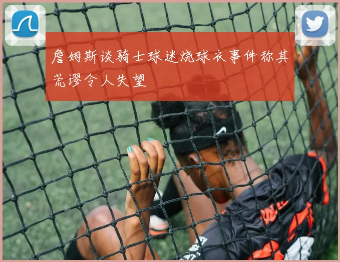 詹姆斯谈骑士球迷烧球衣事件称其荒谬令人失望