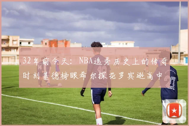 32年前今天：NBA选秀历史上的传奇时刻基德榜眼希尔探花罗宾逊高中状元回顾