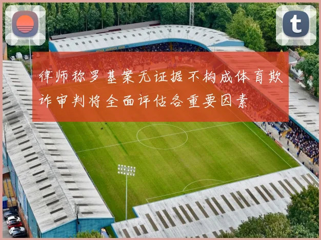 律师称罗基案无证据不构成体育欺诈审判将全面评估各重要因素