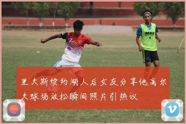 里夫斯续约湖人后女友分享他高尔夫球场放松瞬间照片引热议