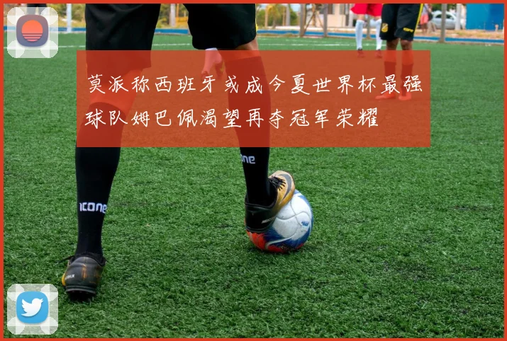 莫派称西班牙或成今夏世界杯最强球队姆巴佩渴望再夺冠军荣耀