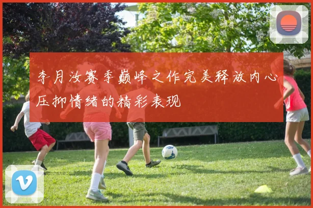 李月汝赛季巅峰之作完美释放内心压抑情绪的精彩表现