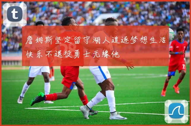 詹姆斯坚定留守湖人追逐梦想生活快乐不退役勇士无缘他