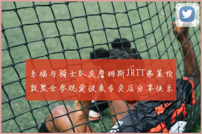 乐福与骑士队友詹姆斯JRTT弗莱伦敦聚会参观爱彼表专卖店分享快乐时光