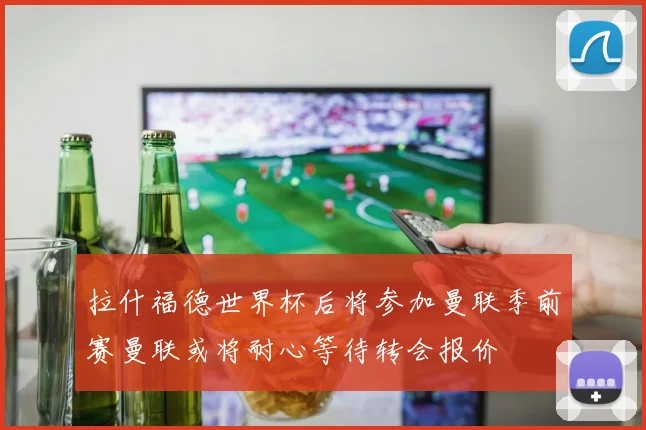 拉什福德世界杯后将参加曼联季前赛曼联或将耐心等待转会报价