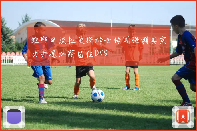 维耶里谈拉莫斯转会传闻强调其实力并愿加薪留住DV9