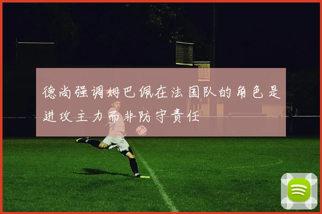 德尚强调姆巴佩在法国队的角色是进攻主力而非防守责任