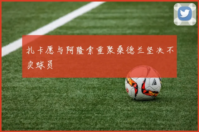 扎卡愿与阿隆索重聚桑德兰坚决不卖球员