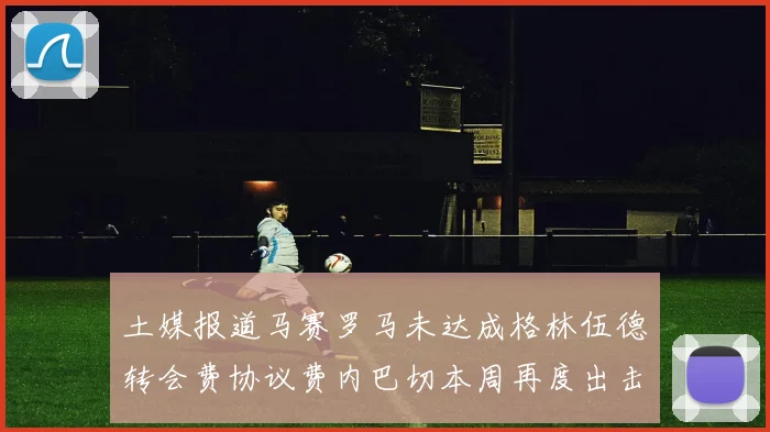 土媒报道马赛罗马未达成格林伍德转会费协议费内巴切本周再度出击