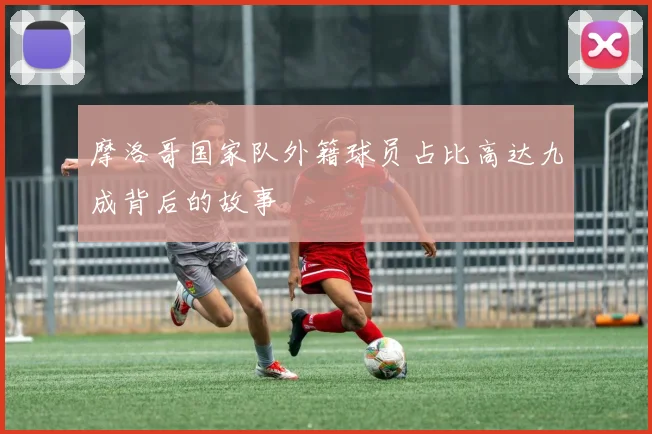摩洛哥国家队外籍球员占比高达九成背后的故事