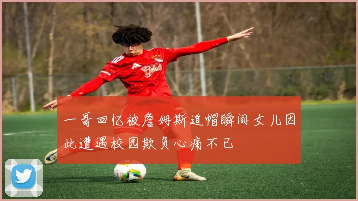 一哥回忆被詹姆斯追帽瞬间女儿因此遭遇校园欺负心痛不已
