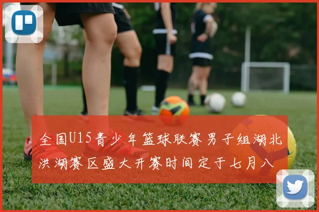 全国U15青少年篮球联赛男子组湖北洪湖赛区盛大开赛时间定于七月八日至十三日