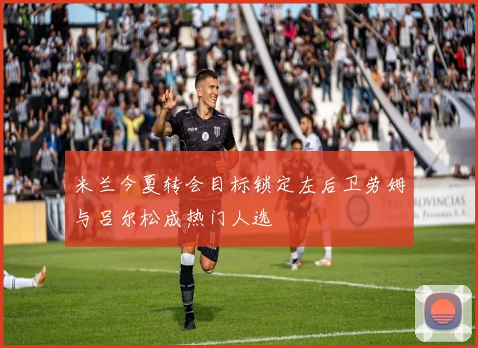 米兰今夏转会目标锁定左后卫劳姆与吕尔松成热门人选
