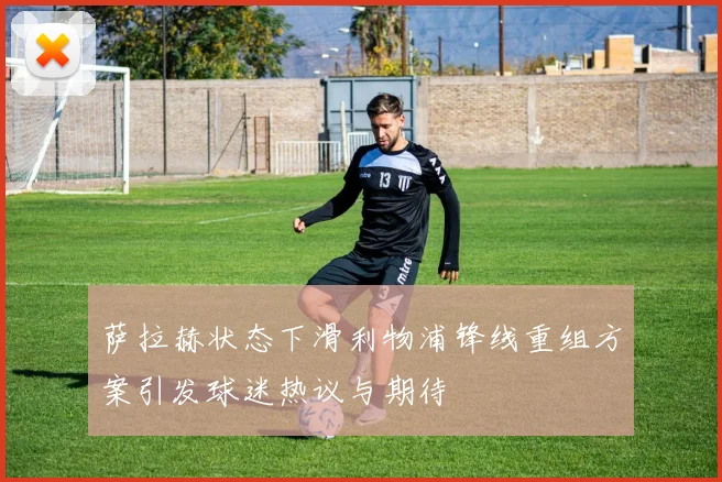 萨拉赫状态下滑利物浦锋线重组方案引发球迷热议与期待