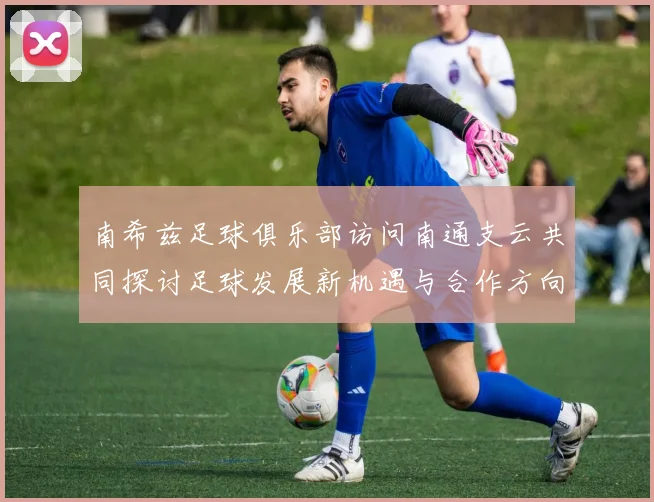 南希兹足球俱乐部访问南通支云共同探讨足球发展新机遇与合作方向