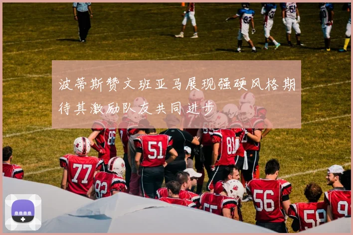 波蒂斯赞文班亚马展现强硬风格期待其激励队友共同进步